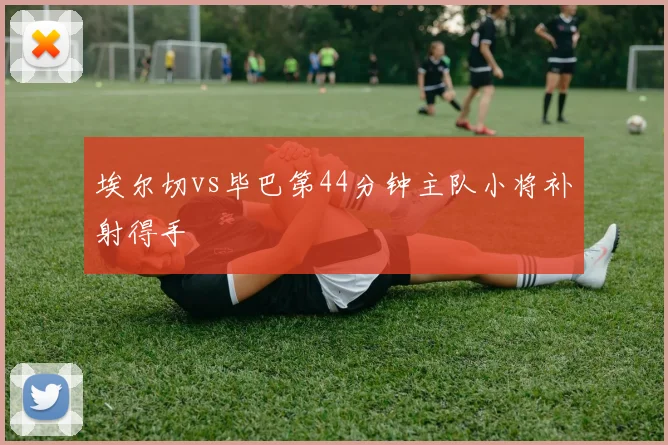 埃尔切vs毕巴第44分钟主队小将补射得手