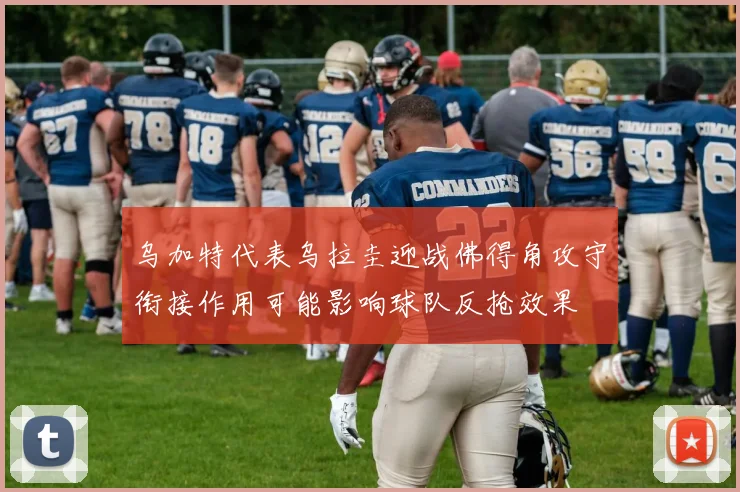 乌加特代表乌拉圭迎战佛得角攻守衔接作用可能影响球队反抢效果
