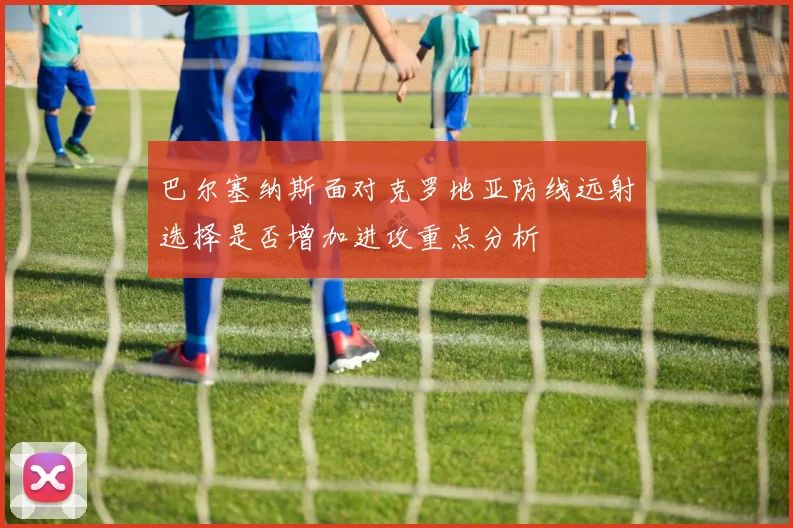 巴尔塞纳斯面对克罗地亚防线远射选择是否增加进攻重点分析