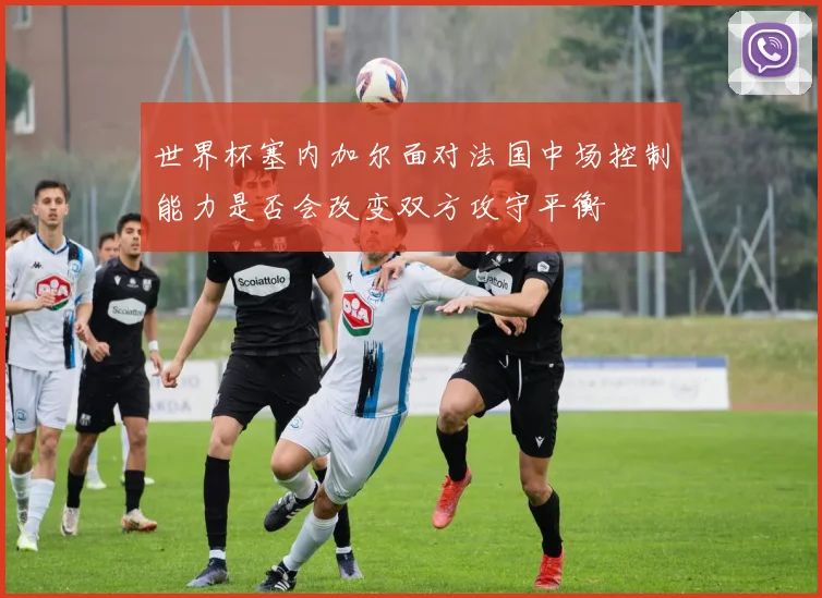 世界杯塞内加尔面对法国中场控制能力是否会改变双方攻守平衡