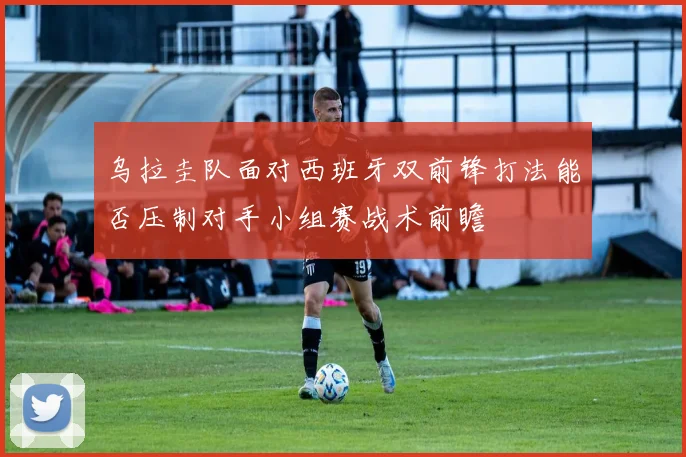 乌拉圭队面对西班牙双前锋打法能否压制对手小组赛战术前瞻