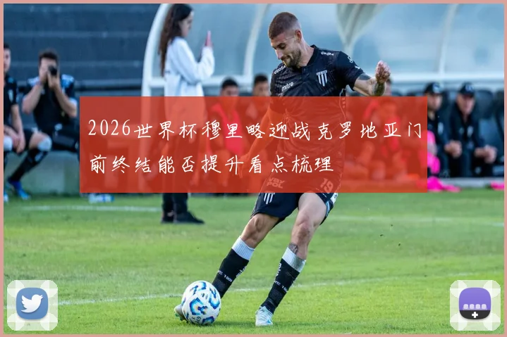 2026世界杯穆里略迎战克罗地亚门前终结能否提升看点梳理