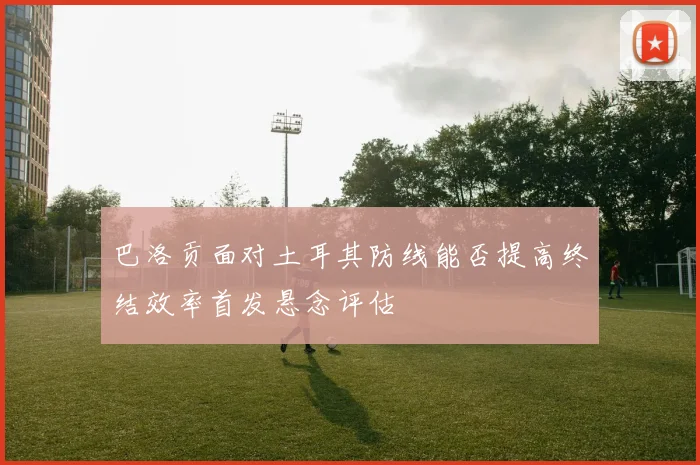 巴洛贡面对土耳其防线能否提高终结效率首发悬念评估