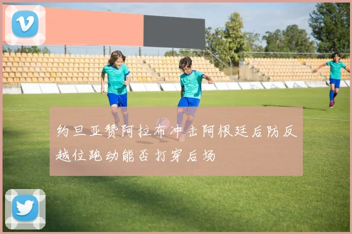 约旦亚赞阿拉布冲击阿根廷后防反越位跑动能否打穿后场