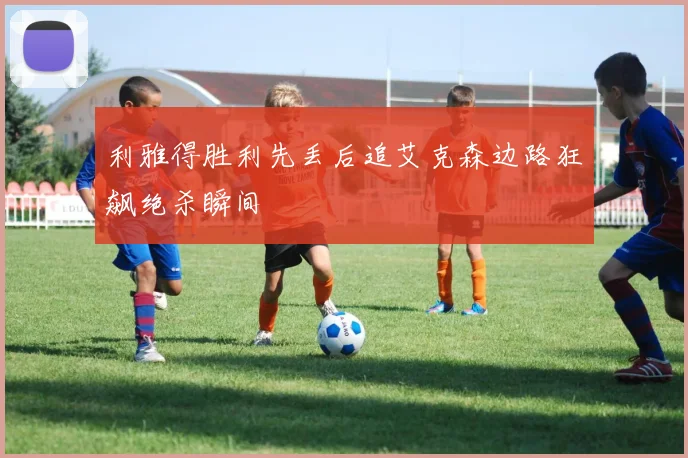 利雅得胜利先丢后追艾克森边路狂飙绝杀瞬间