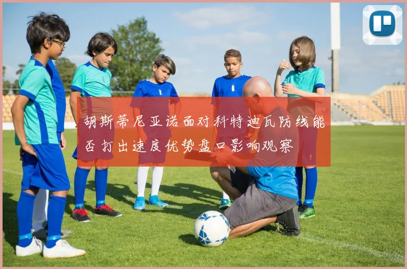 胡斯蒂尼亚诺面对科特迪瓦防线能否打出速度优势盘口影响观察