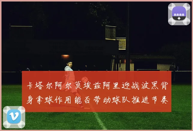 卡塔尔阿尔莫埃兹阿里迎战波黑背身拿球作用能否带动球队推进节奏