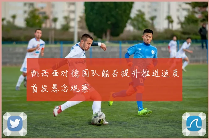 凯西面对德国队能否提升推进速度首发悬念观察