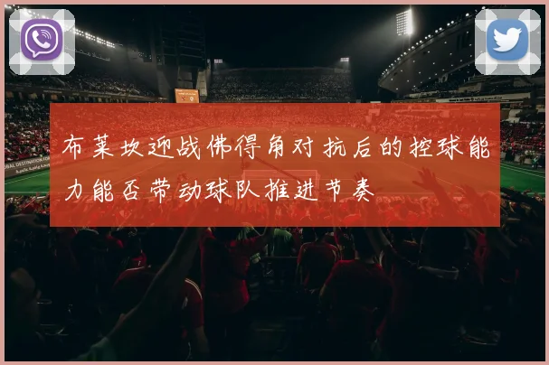 布莱坎迎战佛得角对抗后的控球能力能否带动球队推进节奏