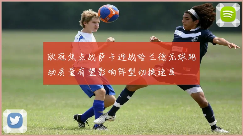 欧冠焦点战萨卡迎战哈兰德无球跑动质量有望影响阵型切换速度
