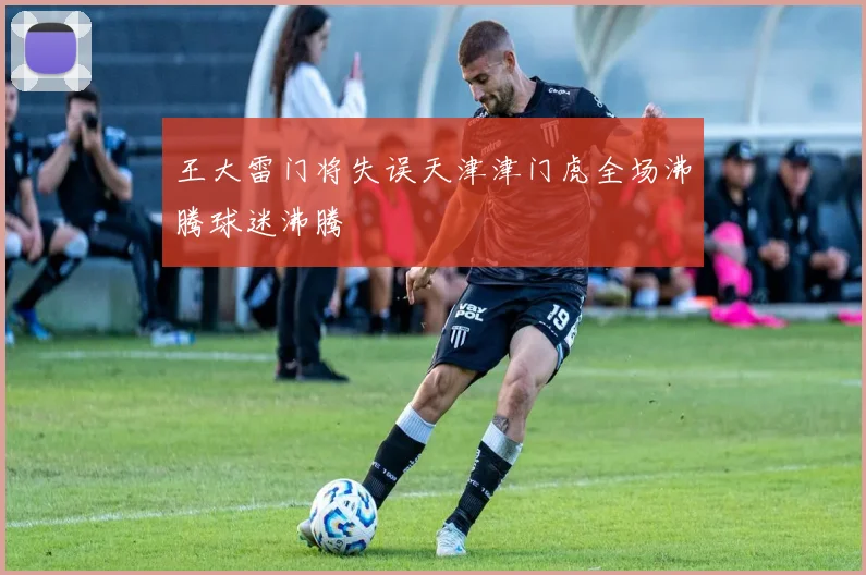 王大雷门将失误天津津门虎全场沸腾球迷沸腾