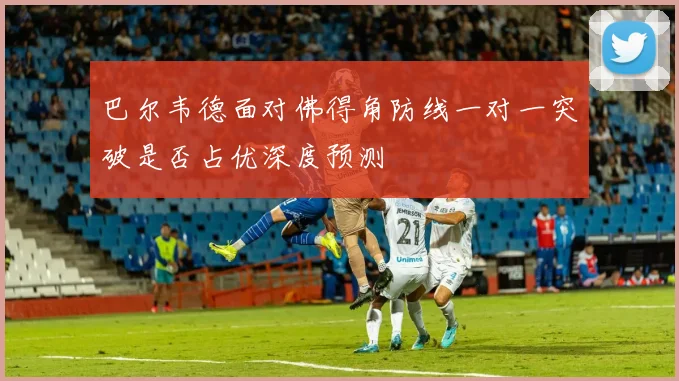 巴尔韦德面对佛得角防线一对一突破是否占优深度预测