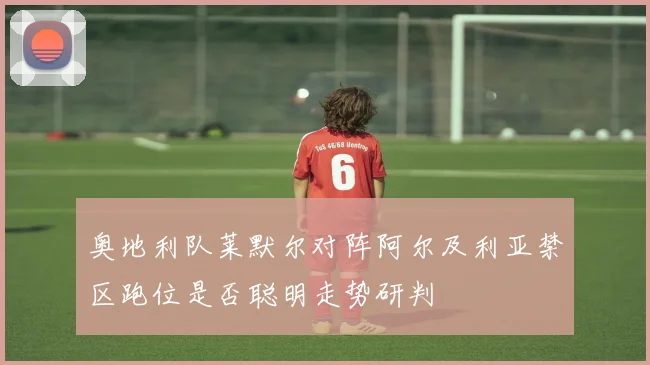 奥地利队莱默尔对阵阿尔及利亚禁区跑位是否聪明走势研判
