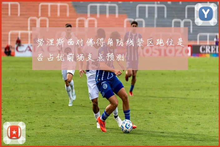 努涅斯面对佛得角防线禁区跑位是否占优前场支点预测