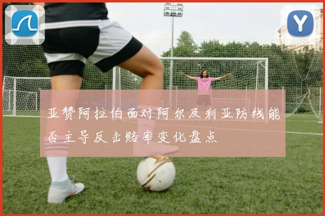 亚赞阿拉伯面对阿尔及利亚防线能否主导反击赔率变化盘点