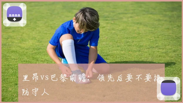里昂vs巴黎前瞻：领先后要不要换防守人