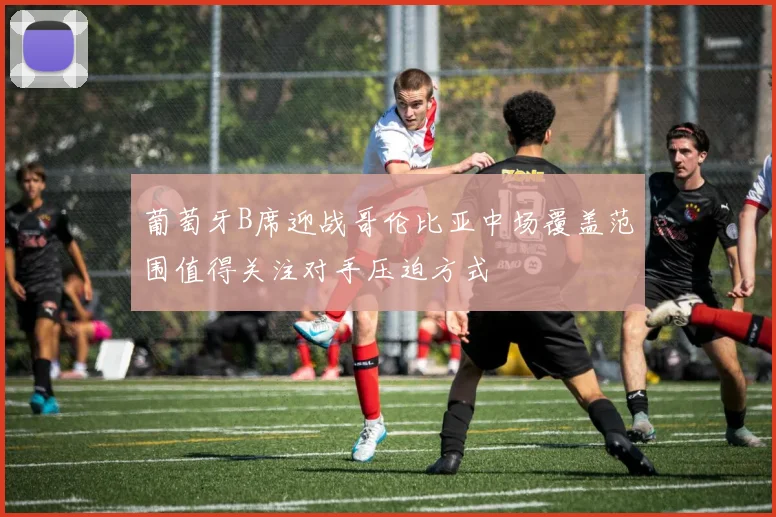 葡萄牙B席迎战哥伦比亚中场覆盖范围值得关注对手压迫方式