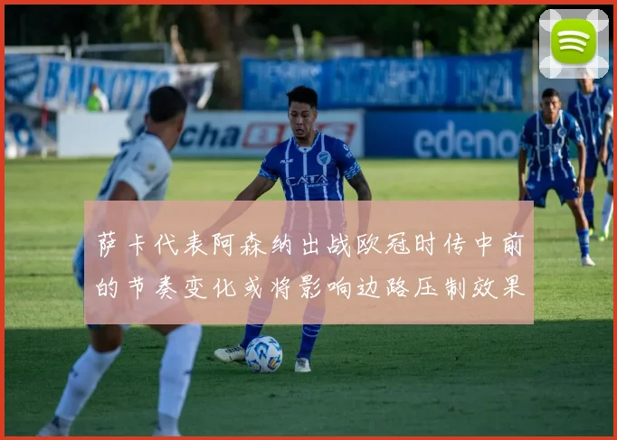 萨卡代表阿森纳出战欧冠时传中前的节奏变化或将影响边路压制效果