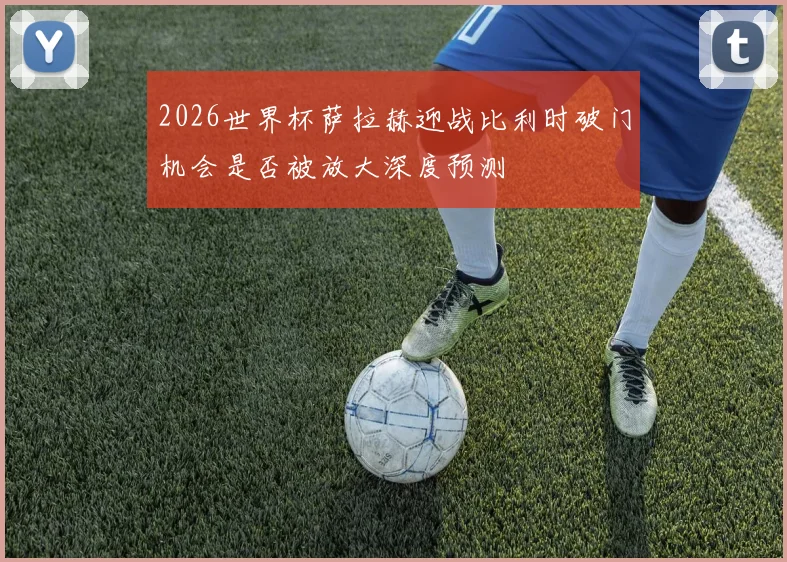 2026世界杯萨拉赫迎战比利时破门机会是否被放大深度预测