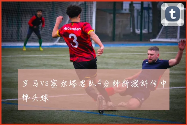 罗马vs塞尔塔客队4分钟新援斜传中锋头球