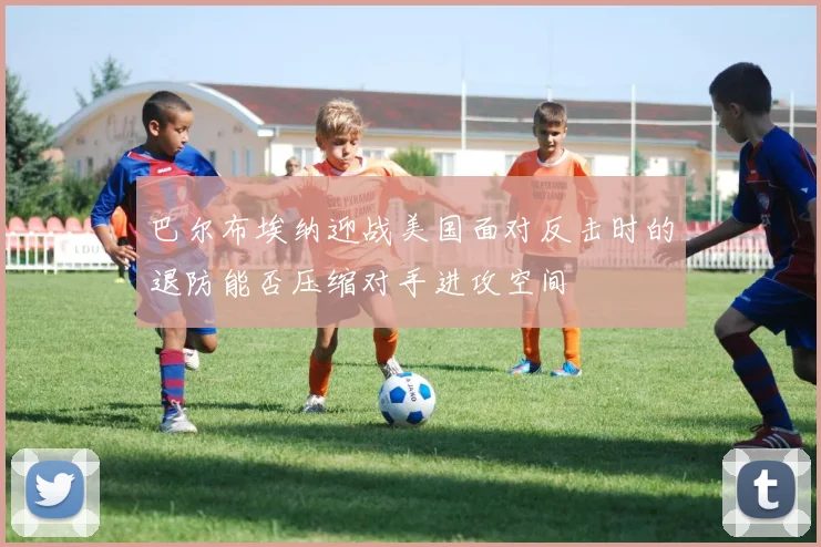 巴尔布埃纳迎战美国面对反击时的退防能否压缩对手进攻空间