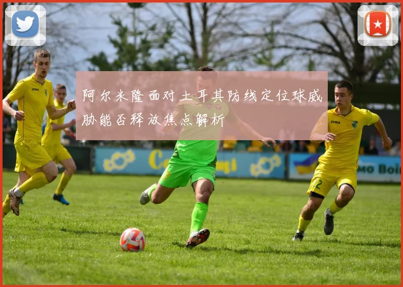 阿尔米隆面对土耳其防线定位球威胁能否释放焦点解析