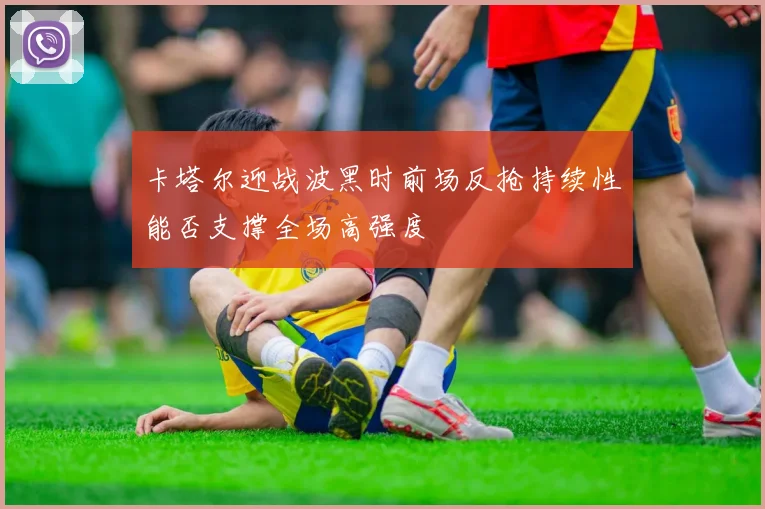 卡塔尔迎战波黑时前场反抢持续性能否支撑全场高强度