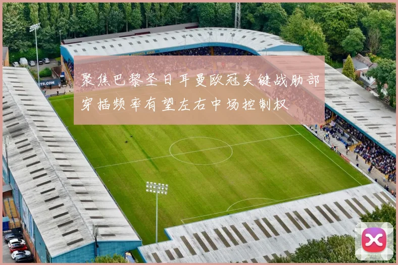 聚焦巴黎圣日耳曼欧冠关键战肋部穿插频率有望左右中场控制权