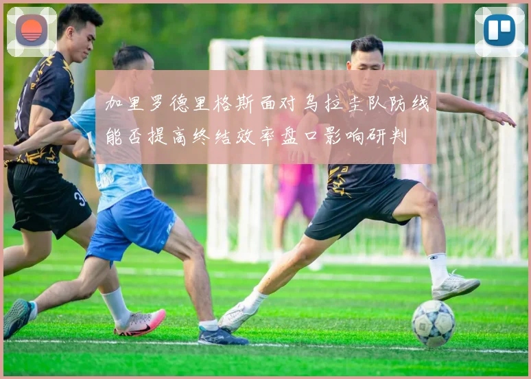 加里罗德里格斯面对乌拉圭队防线能否提高终结效率盘口影响研判